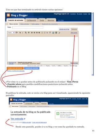 Una vez que has terminado tu artículo tienes varias opciones:

 Ver cómo va a quedar antes de publicarlo pulsando en el enlace: Vista Previa
 Guardar ahora para posibles modificaciones posteriores pulsando sobre
 Publicarlo en el Blog

Si publicas la entrada, este se envía a tu blog para ser visualizado, apareciendo la siguiente
pantalla:

Desde esta pantalla, puedes ir a tu blog y ver como ha quedado tu entrada.
11

 