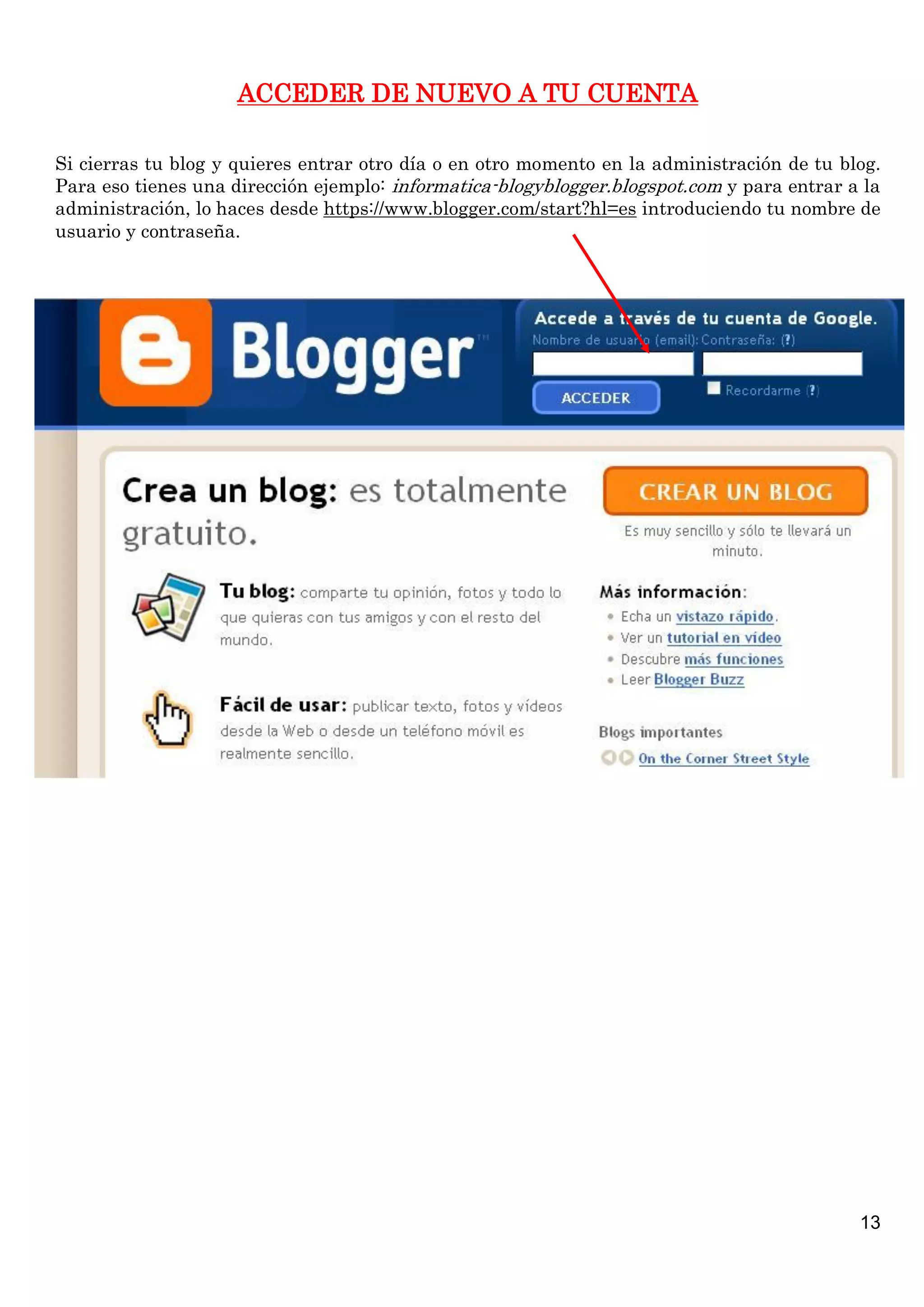 ACCEDER DE NUEVO A TU CUENTA
Si cierras tu blog y quieres entrar otro día o en otro momento en la administración de tu blog.
Para eso tienes una dirección ejemplo: informatica-blogyblogger.blogspot.com y para entrar a la
administración, lo haces desde https://www.blogger.com/start?hl=es introduciendo tu nombre de
usuario y contraseña.

13

 