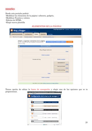 DISEÑO:
Desde esta pestaña podrás:
-Modificar los elementos de la página: cabecera, gadgets,
-Modificar Fuentes y colores
-Edicion de HTML
-Elegir nueva plantilla

ELEMENTOS DE LA PÁGINA:

Tienes opción de editar la barra de navegación y elegir una de las opciones que se te
proporcionan.

21

 