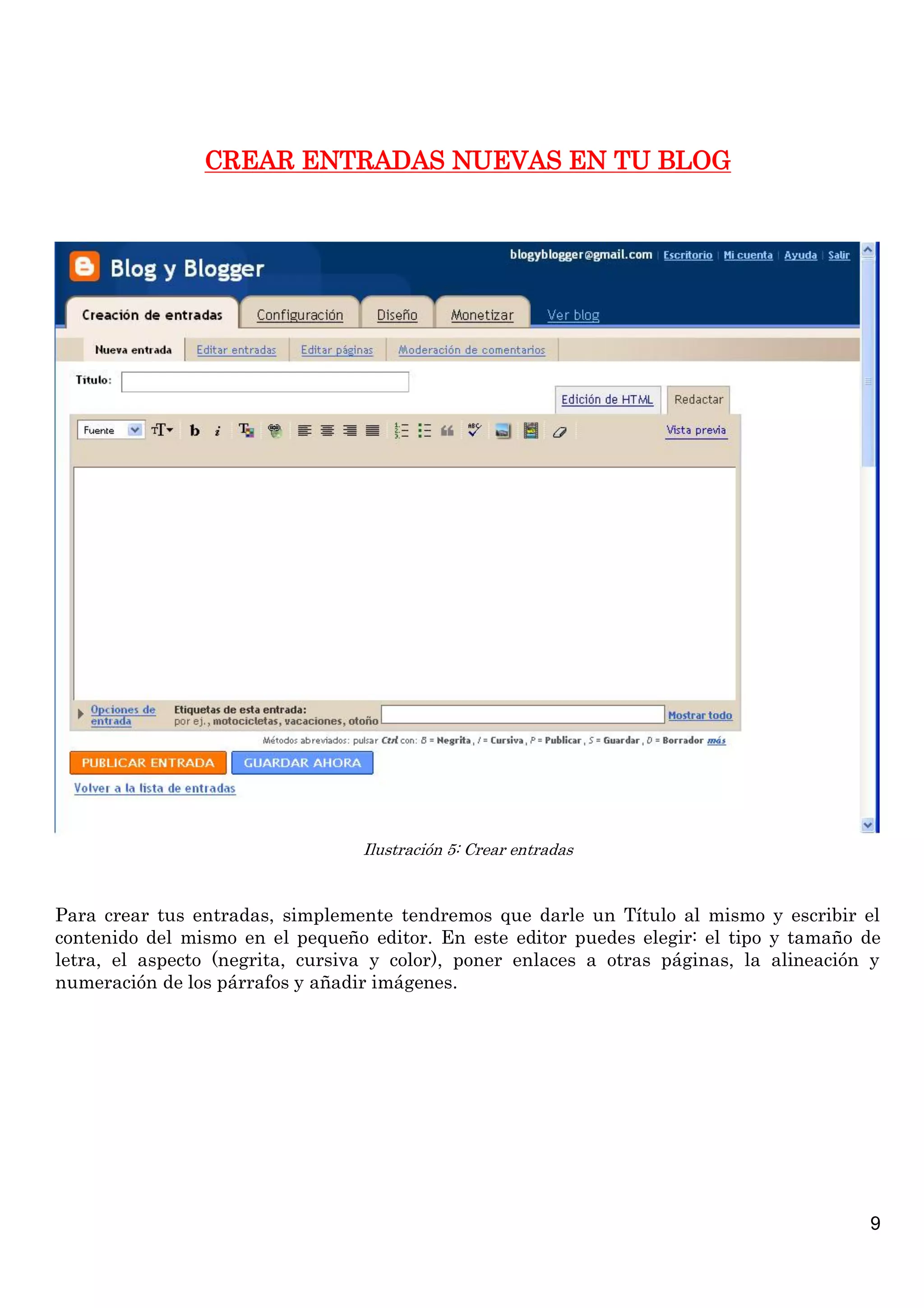 9
CREAR ENTRADAS NUEVAS EN TU BLOG
Ilustración 5: Crear entradas
Para crear tus entradas, simplemente tendremos que darle un Título al mismo y escribir el
contenido del mismo en el pequeño editor. En este editor puedes elegir: el tipo y tamaño de
letra, el aspecto (negrita, cursiva y color), poner enlaces a otras páginas, la alineación y
numeración de los párrafos y añadir imágenes.
 