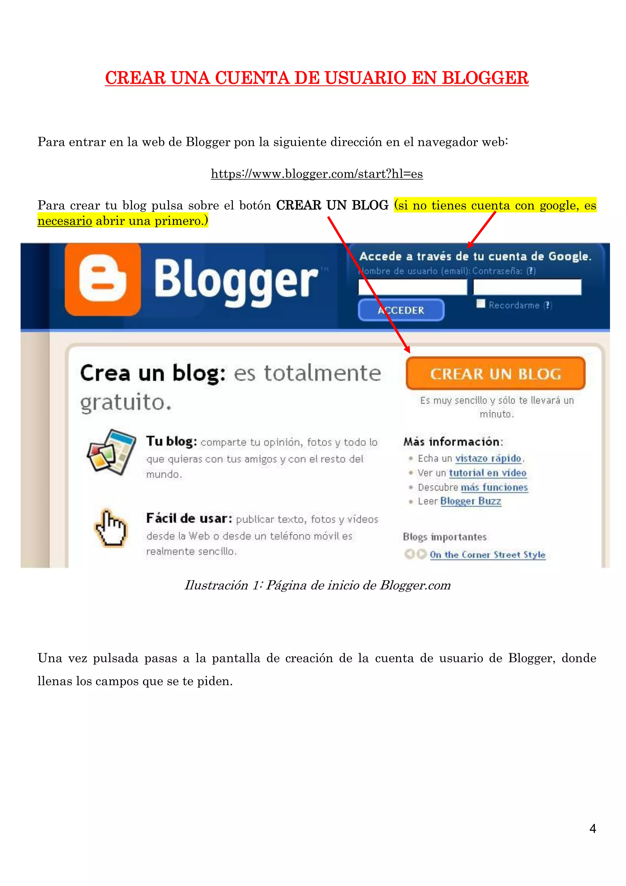 4
CREAR UNA CUENTA DE USUARIO EN BLOGGER
Para entrar en la web de Blogger pon la siguiente dirección en el navegador web:
https://www.blogger.com/start?hl=es
Para crear tu blog pulsa sobre el botón CREAR UN BLOG (si no tienes cuenta con google, es
necesario abrir una primero.)
Ilustración 1: Página de inicio de Blogger.com
Una vez pulsada pasas a la pantalla de creación de la cuenta de usuario de Blogger, donde
llenas los campos que se te piden.
 