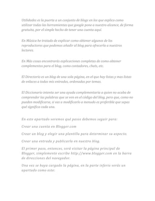 Utilidades es la puerta a un conjunto de blogs en los que explico como
utilizar todas las herramientas que google pone a nuestro alcance, de forma
gratuita, por el simple hecho de tener una cuenta aquí.
En Música he tratado de explicar como obtener algunos de los
reproductores que podemos añadir al blog para ofrecerla a nuestros
lectores.
En Más cosas encontrarás explicaciones completas de como obtener
complementos para el blog, como contadores, chats, etc.
El Directorio es un blog de una sola página, en el que hay listas y mas listas
de enlaces a todas mis entradas, ordenadas por temas.
El Diccionario intenta ser una ayuda complementaria a quien no acaba de
comprender las palabras que se ven en el código del blog, pero que, como no
pueden modificarse, si vas a modificarlo a menudo es preferible que sepas
qué significa cada una.
En este apartado veremos qué pasos debemos seguir para:
Crear una cuenta en Blogger.com
Crear un blog y elegir una plantilla para determinar su aspecto.
Crear una entrada y publicarla en nuestro blog.
El primer paso, entonces, será visitar la página principal de
Blogger, simplemente escribe http://www.blogger.com en la barra
de direcciones del navegador.
Una vez se haya cargado la página, en la parte inferio verás un
apartado como este:
 