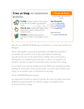 Haz clic en CREAR UN BLOG para comenzar a crear una cuenta con
Blogger.
Serás redirigido a una nueva pantalla, allí deberás introducir
tu nombre de usuario (con el que más tarde accederás),
una dirección de correo electrónico válida, una contraseña y
finalmente, un nombre para mostrar, es decir, un apodo o tu
nombre real por el que te conocerán como escritor de tu blog.
Si ya tienes una cuenta Google (correo GMail por ejemplo) puedes
utilizarla. Para ello, inicia sesión antes. Lo único que tendrás que
elegir es el nombre que se mostrará en tu blog.
Pulsa CONTINUAR para seguir.
La siguiente ventana te dará la opción de crear un blog. Para ello
deberás proporcionarle un Título y elegir un nombre para
la Dirección de tu blog:
 