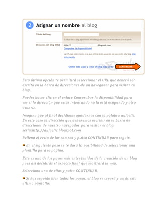 Esta última opción te permitirá seleccionar el URL que deberá ser
escrito en la barra de direcciones de un navegador para visitar tu
blog.
Puedes hacer clic en el enlace Comprobar la disponibilidad para
ver si la dirección que estás intentando no la está ocupando y otro
usuario.
Imagina que al final decidimos quedarnos con la palabra aulaclic.
En este caso la dirección que deberemos escribir en la barra de
direcciones de nuestro navegador para visitar el blog
sería:http://aulaclic.blogspot.com.
Rellena el resto de los campos y pulsa CONTINUAR para seguir.
En el siguiente paso se te dará la posibilidad de seleccionar una
plantilla para la página.
Este es uno de los pasos más entretenidos de la creación de un blog
pues así decidirás el aspecto final que mostrará la web.
Selecciona una de ellas y pulsa CONTINUAR.
Si has seguido bien todos los pasos, el blog se creará y verás esta
última pantalla:
 