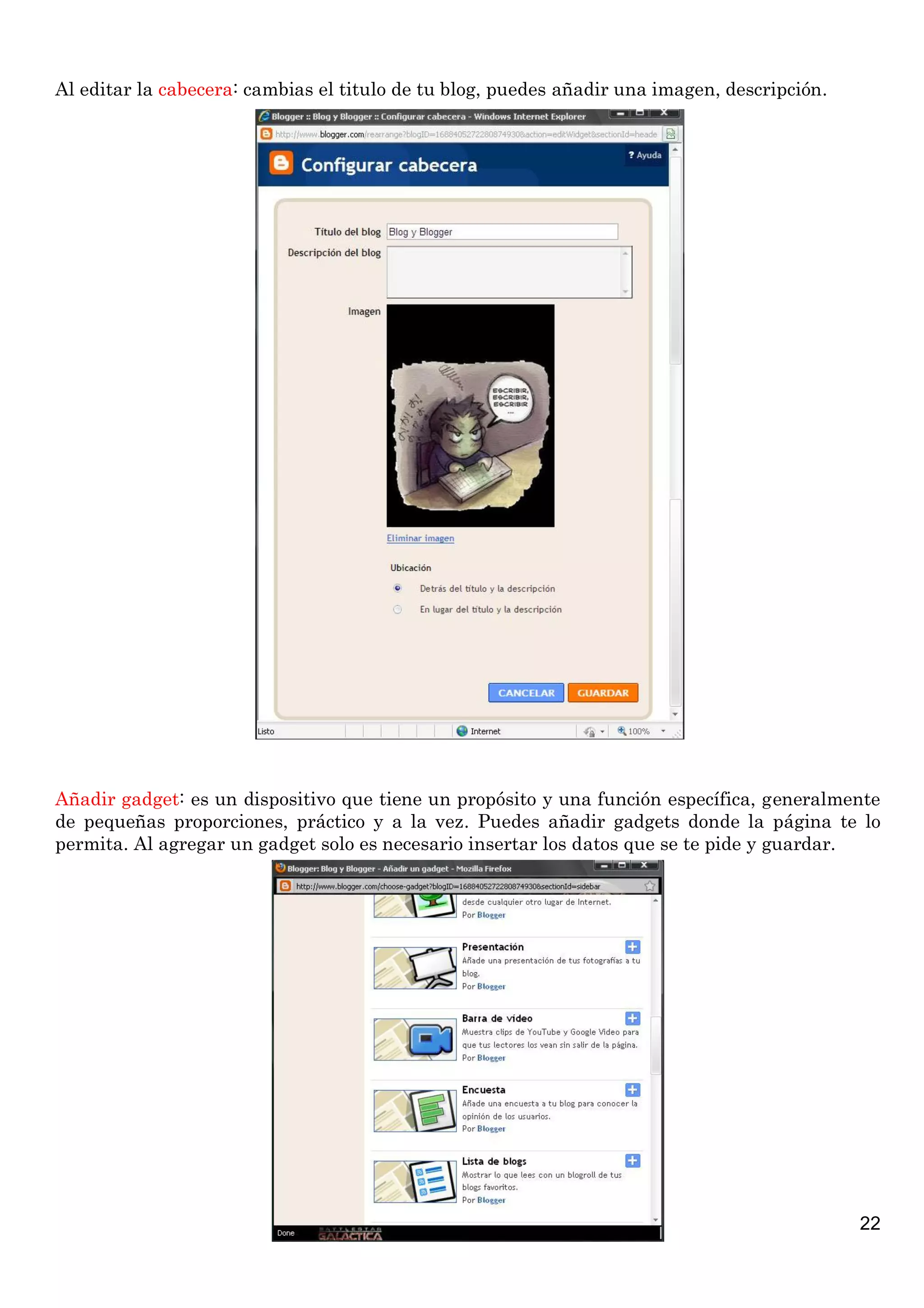 22
Al editar la cabecera: cambias el titulo de tu blog, puedes añadir una imagen, descripción.
Añadir gadget: es un dispositivo que tiene un propósito y una función específica, generalmente
de pequeñas proporciones, práctico y a la vez. Puedes añadir gadgets donde la página te lo
permita. Al agregar un gadget solo es necesario insertar los datos que se te pide y guardar.
 