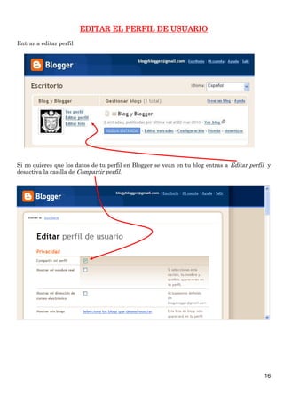 16
EDITAR EL PERFIL DE USUARIO
Entrar a editar perfil
Si no quieres que los datos de tu perfil en Blogger se vean en tu blog entras a Editar perfil y
desactiva la casilla de Compartir perfil.
 