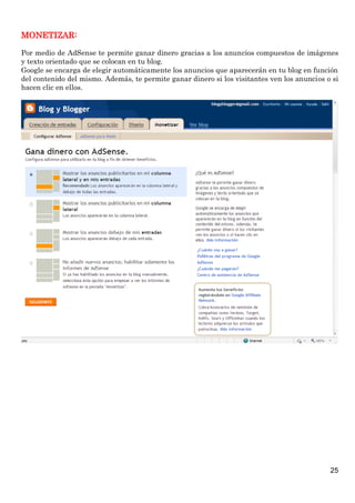 25
MONETIZAR:
Por medio de AdSense te permite ganar dinero gracias a los anuncios compuestos de imágenes
y texto orientado que se colocan en tu blog.
Google se encarga de elegir automáticamente los anuncios que aparecerán en tu blog en función
del contenido del mismo. Además, te permite ganar dinero si los visitantes ven los anuncios o si
hacen clic en ellos.
 