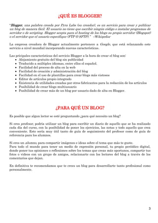 3
¿QUÉ ES BLOGGER?
“Blogger, una palabra creada por Pyra Labs (su creador), es un servicio para crear y publicar
un blog de manera fácil. El usuario no tiene que escribir ningún código o instalar programas de
servidor o de scripting. Blogger acepta para el hosting de los blogs su propio servidor (Blogspot)
o el servidor que el usuario especifique (FTP O SFTP).” –Wikipedia-
La empresa creadora de Blogger actualmente pertenece a Google, que está relanzando este
servicio a nivel mundial incorporando nuevas características.
Las pricipales características del servicio Blogger a la hora de crear el blog son:
 Alojamiento gratuito del blog sin publicidad
 Traducido a múltiples idiomas, entre ellos el español.
 Facilidad del proceso de alta en la web
 Facilidad de creación y administración del blog
 Facilidad en el uso de plantillas para crear blogs más vistosos
 Editor de artículos propio integrado
 Existencia de utilidades creadas por otros fabricantes para la redacción de los artículos
 Posibilidad de crear blogs multiusuario
 Posibilidad de crear más de un blog por usuario dado de alta en Blogger.
¿PARA QUÉ UN BLOG?
Es posible que algun lector se esté preguntando ¿para qué necesito un blog?
Si eres profesor, podría utilizar un blog para escribir un diario de aquello que se ha realizado
cada día del curso, con la posibilidad de poner los ejercicios, las notas y todo aquello que crea
conveniente. Esto sería muy útil tanto de guía de seguimiento del profesor como de guía de
referencia para los alumnos.
Si eres un alumno, para compartir imágenes e ideas sobre el tema que más te guste.
Para todo el mundo para tener un medio de expresión personal, tu propio periódico digital,
donde poner tus opiniones o reflexiones sobre los temas que creas más oportunos, compartir tus
fotos o videos con un grupo de amigos, relacionarte con los lectores del blog a través de los
comentarios que dejan.
En definitiva te recomendamos que te crees un blog para desarrollarte tanto profesional como
personalmente.
 