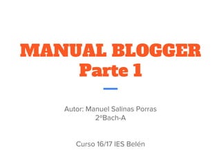 MANUAL BLOGGER
Parte 1
Autor: Manuel Salinas Porras
2ºBach-A
Curso 16/17 IES Belén
 