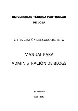 UNIVERSIDAD TÉCNICA PARTICULAR

             DE LOJA




 CITTES GESTIÓN DEL CONOCIMIENTO  
                     
                     
                      


       MANUAL PARA 
ADMINISTRACIÓN DE BLOGS 

                     

                     
             Loja – Ecuador 

              2009 ‐ 2010 
 