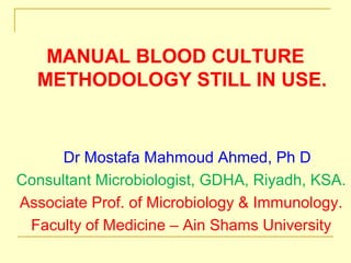MANUAL BLOOD CULTURE
METHODOLOGY STILL IN USE.
Dr Mostafa Mahmoud Ahmed, Ph D
Consultant Microbiologist, GDHA, Riyadh, KSA.
Associate Prof. of Microbiology & Immunology.
Faculty of Medicine – Ain Shams University
 