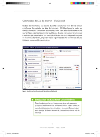 Gerenciador da Sala de Internet - BlueControl

                               Na Sala de Internet da sua escola, durante o seu turno, você deverá utilizar
                               o software Gerenciador da Sala de Internet - GSI BlueControl e todos os
                               computadores da sala devem estar conectados a ele. Esse software facilitará
                               sua tarefa de organizar e gerenciar a utilização da sala, oferecendo ferramentas
                               e recursos que o ajudarão a, por exemplo, liberar o uso dos computadores para
                               os usuários autorizados, organizar fila de espera e cadastrar ocorrências de uso
                               indevido ou de problemas técnicos.




                               Figura 3 - Janela do Software Gerenciador da Sala de Internet BlueControl




                                                         Estagiários e Educadores Universitários
                                                         É sua função reconhecer a importância desse software para
                                                         que possa desenvolver suas atividades diárias. Ele é o centro de
                                                         suas atividades e deve ser estudado e compreendido para que
                                                         você consiga, de forma rápida e fácil, organizar o uso da Sala de
                                                         Internet.




                                                                                             9

                                                                   manual do bluecontrol - acessa escola




bluecontrol_miolo1406.indd 9                                                                                                 14/06/2011 15:43:26
 