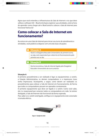 Agora que você entendeu a infraestrutura da Sala de Internet e viu que deve
                         utilizar o software GSI – BlueControl para registrar suas atividades, está na hora
                         de aprender como chegar até o BlueControl e colocar a Sala de Internet para
                         funcionar! Vamos lá?

                         Como colocar a Sala de Internet em
                         funcionamento?
                         Ao entrar em uma Sala de Internet para iniciar seu turno de atendimento e
                         atividades, você poderá se deparar com uma das duas situações:


                                          Situação A
                                          Anote
                                          Você é o Estagiário/Educador Universitário do primeiro turno,
                                          ou seja, será responsável por colocá-la em funcionamento pela
                                          primeira vez no dia.


                                          Situação B
                                          Anote
                                          Você já encontrou a Sala de Internet ligada pelo Estagiário/
                                          Educador Universitário do turno anterior.


                         Situação A
                         O primeiro procedimento a ser realizado é ligar os equipamentos: o switch,
                         a Estação Administrativa, os demais computadores e a impressora (caso
                         tenha impressora). Acompanhe, a seguir, como devem ser realizados os
                         procedimentos para colocar a Sala de Internet em funcionamento, de forma
                         que todos os computadores possam ser operados corretamente.
                         O primeiro equipamento que deve ser ligado é o switch. Como você sabe,
                         ele é o responsável por conectar todos os computadores em rede. Se estiver
                         desligado, a Sala de Internet não funcionará da forma esperada.
                         Para saber se o switch está ligado, verifique se o equipamento está conectado
                         à tomada elétrica.




                                            Figura 4 - Exemplo de switch




                                                                           10

                                                  Manual do bluecontrol - acessa escola




bluecontrol_miolo1406.indd 10                                                                                 14/06/2011 15:43:26
 