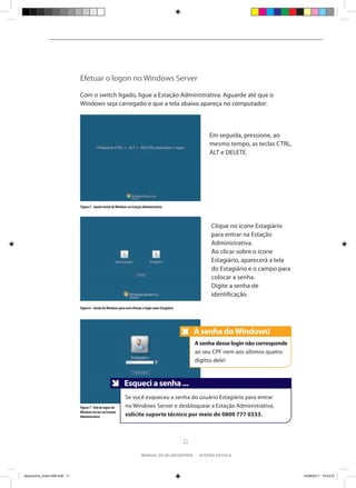Efetuar o logon no Windows Server

                                Com o switch ligado, ligue a Estação Administrativa. Aguarde até que o
                                Windows seja carregado e que a tela abaixo apareça no computador:



                                                                                                                   Em seguida, pressione, ao
                                                                                                                   mesmo tempo, as teclas CTRL,
                                                                                                                   ALT e DELETE.




                                Figura 5 - Janela Inicial do Windows na Estação Administrativa




                                                                                                                    Clique no ícone Estagiário
                                                                                                                    para entrar na Estação
                                                                                                                    Administrativa.
                                                                                                                    Ao clicar sobre o ícone
                                                                                                                    Estagiário, aparecerá a tela
                                                                                                                    do Estagiário e o campo para
                                                                                                                    colocar a senha.
                                                                                                                    Digite a senha de
                                                                                                                    identificação.

                                Figura 6 - Janela do Windows para você efetuar o login como Estagiário




                                                                                                              A senha do Windows!
                                                                                                              Anote
                                                                                                              A senha desse login não corresponde
                                                                                                              ao seu CPF nem aos últimos quatro
                                                                                                              dígitos dele!



                                                                 Anote
                                                                 Esqueci a senha ...
                                                                 Se você esqueceu a senha do usuário Estagiário para entrar
                                Figura 7 - Tela de logon do      no Windows Server e desbloquear a Estação Administrativa,
                                Windows Server na Estação
                                Administrativa                   solicite suporte técnico por meio do 0800 777 0333.



                                                                                                         11

                                                                              manual do bluecontrol - acessa escola




bluecontrol_miolo1406.indd 11                                                                                                                       14/06/2011 15:43:27
 
