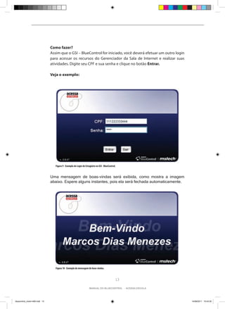 Como fazer?
                                Assim que o GSI – BlueControl for iniciado, você deverá efetuar um outro login
                                para acessar os recursos do Gerenciador da Sala de Internet e realizar suas
                                atividades. Digite seu CPF e sua senha e clique no botão Entrar.

                                Veja o exemplo:




                                   Figura 9 - Exemplo de Login do Estagiário no GSI - BlueControl.



                                Uma mensagem de boas-vindas será exibida, como mostra a imagem
                                abaixo. Espere alguns instantes, pois ela será fechada automaticamente.




                                   Figura 10 - Exemplo de mensagem de boas-vindas.



                                                                                                 13

                                                                      manual do bluecontrol - acessa escola




bluecontrol_miolo1406.indd 13                                                                                    14/06/2011 15:43:30
 