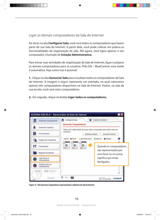 Ligar os demais computadores da Sala de Internet

                         Ao clicar na aba Configurar Sala, você verá todos os computadores que fazem
                         parte de sua Sala de Internet. A partir dela, você pode colocar em prática as
                         funcionalidades de organização da sala. Até agora, você ligou apenas o seu
                         computador, chamado de Estação Administrativa.

                         Para iniciar suas atividades de organização da Sala de Internet, ligue e prepare
                         os demais computadores para os usuários. Pelo GSI – BlueControl, essa tarefa
                         é automática. Veja como isso é possível:

                         1. Clique na aba Gerenciar Sala para visualizar todos os computadores da Sala
                         de Internet. A imagem a seguir representa um exemplo, no qual colocamos
                         apenas três computadores disponíveis na Sala de Internet. Porém, na sala de
                         sua escola, você verá mais computadores.

                         2. Em seguida, clique no botão Ligar todos os computadores.




                                                                                                                 Quando os computadores
                                                                                                                 são representados por
                                                                                                                 uma faixa na cor preta,
                                                                                                                 significa que estão
                                                                                                                 desligados.




                          Figura 14 - Tela Gerenciar Computadores representando o ambiente da Sala de Internet




                                                                                     16

                                                             Manual do bluecontrol - acessa escola




bluecontrol_miolo1406.indd 16                                                                                                              14/06/2011 15:43:33
 