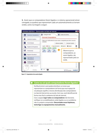 3. Assim que os computadores forem ligados e o sistema operacional estiver
                                carregado, os quadros que representam cada um automaticamente se tornam
                                verdes, como na imagem a seguir:




                                                                                                            Observe que os
                                                                                                            computadores, ao
                                                                                                            serem ligados, são
                                                                                                            representados pela cor
                                                                                                            verde.




                                Figura 15 - Computadores dos usuários ligados




                                                           Como eu sei quais computadores foram ligados?
                                                           No BlueControl, você poderá distribuir os ícones que
                                                           representam os computadores de forma que esse espaço de
                                                           visualização espelhe a mesma distribuição dos computadores
                                                           na Sala de Internet da sua escola. Com isso, você identificará de
                                                           forma mais fácil o ambiente da Sala de Internet.
                                                           Caso a opção Ligar todos os computadores não funcione,
                                                           verifique se os estabilizadores estão ligados ou se o problema
                                                           não é o próprio computador. Descartadas essas hipóteses,
                                                           tente ligar os equipamentos manualmente.




                                                                                     17

                                                                    manual do bluecontrol - acessa escola




bluecontrol_miolo1406.indd 17                                                                                                        14/06/2011 15:43:34
 