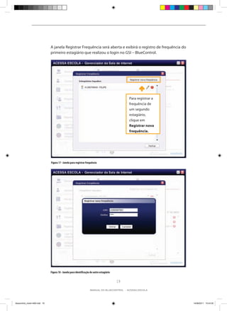 A janela Registrar Frequência será aberta e exibirá o registro de frequência do
                                primeiro estagiário que realizou o login no GSI – BlueControl.




                                                                                                 Para registrar a
                                                                                                 frequência de
                                                                                                 um segundo
                                                                                                 estagiário,
                                                                                                 clique em
                                                                                                 Registrar nova
                                                                                                 frequência.




                                Figura 17 - Janela para registrar frequência




                                Figura 18 - Janela para identificação do outro estagiário


                                                                                            19

                                                                     manual do bluecontrol - acessa escola




bluecontrol_miolo1406.indd 19                                                                                       14/06/2011 15:43:35
 