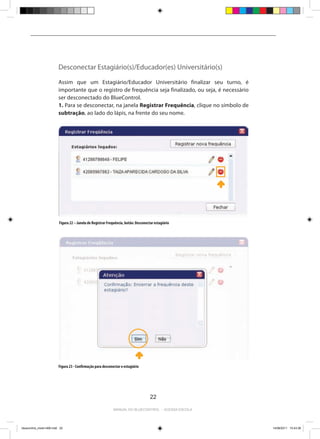 Desconectar Estagiário(s)/Educador(es) Universitário(s)

                          Assim que um Estagiário/Educador Universitário finalizar seu turno, é
                          importante que o registro de frequência seja finalizado, ou seja, é necessário
                          ser desconectado do BlueControl.
                          1. Para se desconectar, na janela Registrar Frequência, clique no símbolo de
                          subtração, ao lado do lápis, na frente do seu nome.




                          Figura 22 – Janela de Registrar Frequência, botão: Desconectar estagiário




                          2. Na janela de confirmação, clique em Sim.




                          Figura 23 - Confirmação para desconectar o estagiário




                                                                                      22

                                                              Manual do bluecontrol - acessa escola




bluecontrol_miolo1406.indd 22                                                                              14/06/2011 15:43:38
 