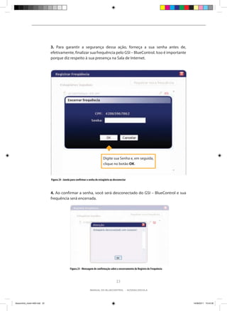 3. Para garantir a segurança dessa ação, forneça a sua senha antes de,
                                efetivamente, finalizar sua frequência pelo GSI – BlueControl. Isso é importante
                                porque diz respeito à sua presença na Sala de Internet.




                                                                                Digite sua Senha e, em seguida,
                                                                                clique no botão OK.



                                Figura 24 - Janela para confirmar a senha do estagiário ao desconectar



                                4. Ao confirmar a senha, você será desconectado do GSI – BlueControl e sua
                                frequência será encerrada.




                                                 Figura 25 - Mensagem de confirmação sobre o encerramento do Registro de Frequência



                                                                                             23

                                                                    manual do bluecontrol - acessa escola




bluecontrol_miolo1406.indd 23                                                                                                         14/06/2011 15:43:39
 