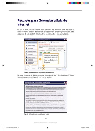 Recursos para Gerenciar a Sala de
                          Internet
                          O GSI – BlueControl fornece um conjunto de recursos que permite o
                          gerenciamento da Sala de Internet. Esses recursos estão disponíveis no lado
                          esquerdo da tela do GSI – BlueControl, como mostra a imagem abaixo.




                                                                               Para acessar qualquer
                                                                               funcionalidade, basta
                                                                               clicar nos botões em
                                                                               destaque.




                                  Figura 28 - Funcionalidades para gerenciamento da Sala de Internet

                          Ao clicar no ícone de acessibilidade é exibida uma tela com informações sobre
                          acessibilidade via teclado do GSI – BlueControl:




                                   Figura 29 - Informações sobre acessibilidade via teclado


                                                                                 26

                                                        Manual do bluecontrol - acessa escola




bluecontrol_miolo1406.indd 26                                                                             14/06/2011 15:43:41
 