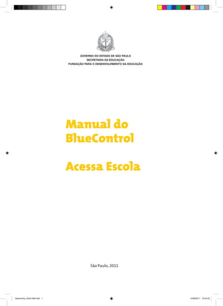 GOVERNO DO ESTADO DE SÃO PAULO
                                         SECRETARIA DA EDUCAÇÃO
                               FUNDAÇÃO PARA O DESENVOLVIMENTO DA EDUCAÇÃO




                               Manual do
                               BlueControl

                               Acessa Escola




                                           São Paulo, 2011




bluecontrol_miolo1406.indd 1                                                 14/06/2011 15:43:23
 