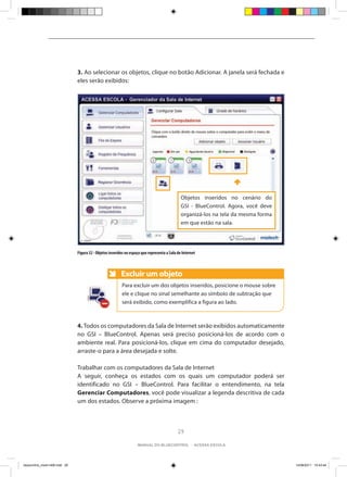 3. Ao selecionar os objetos, clique no botão Adicionar. A janela será fechada e
                                eles serão exibidos:




                                                                                                Objetos inseridos no cenário do
                                                                                                GSI - BlueControl. Agora, você deve
                                                                                                organizá-los na tela da mesma forma
                                                                                                em que estão na sala.




                                Figura 32 - Objetos inseridos no espaço que representa a Sala de Internet



                                                           Excluir um objeto
                                                           Anote
                                                           Para excluir um dos objetos inseridos, posicione o mouse sobre
                                                           ele e clique no sinal semelhante ao símbolo de subtração que
                                                           será exibido, como exemplifica a figura ao lado.



                                4. Todos os computadores da Sala de Internet serão exibidos automaticamente
                                no GSI – BlueControl. Apenas será preciso posicioná-los de acordo com o
                                ambiente real. Para posicioná-los, clique em cima do computador desejado,
                                arraste-o para a área desejada e solte.

                                Trabalhar com os computadores da Sala de Internet
                                A seguir, conheça os estados com os quais um computador poderá ser
                                identificado no GSI – BlueControl. Para facilitar o entendimento, na tela
                                Gerenciar Computadores, você pode visualizar a legenda descritiva de cada
                                um dos estados. Observe a próxima imagem :



                                                                                              29

                                                                     manual do bluecontrol - acessa escola




bluecontrol_miolo1406.indd 29                                                                                                         14/06/2011 15:43:44
 
