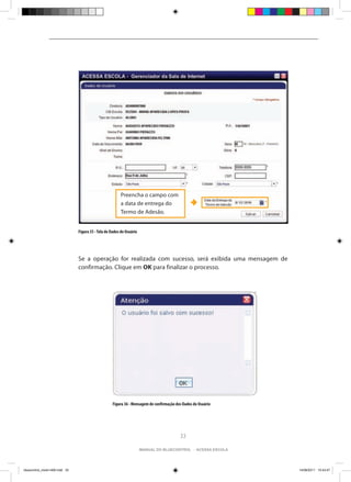 Preencha o campo com
                                                          a data de entrega do
                                                          Termo de Adesão.


                                Figura 35 - Tela de Dados do Usuário




                                Se a operação for realizada com sucesso, será exibida uma mensagem de
                                confirmação. Clique em OK para finalizar o processo.




                                                     Figura 36 - Mensagem de confirmação dos Dados do Usuário




                                                                                           33

                                                                       manual do bluecontrol - acessa escola




bluecontrol_miolo1406.indd 33                                                                                   14/06/2011 15:43:47
 