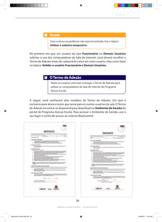 Anote
                                          Anote
                                          Caso o aluno ou professor não seja encontrado, leia o tópico
                                          Utilizar o cadastro temporário.


                          Na primeira vez que um usuário do tipo Funcionário ou Demais Usuários
                          solicitar o uso dos computadores da Sala de Internet, você deverá recolher o
                          Termo de Adesão antes de cadastrá-lo como um novo usuário. Veja como fazer
                          no tópico Validar o usuário Funcionário e Demais Usuários.



                                          O Termo de Adesão
                                          Anote
                                           Todos os usuários precisam entregar o Termo de Adesão para
                                           utilizar os computadores da Sala de Internet do Programa
                                           Acessa Escola.


                          A seguir, você conhecerá dois modelos de Termo de Adesão. Um que é
                          exclusivo para aluno e outro que serve para os outros usuários da sala. O Termo
                          de Adesão encontra-se disponível para download no Ambiente de Gestão do
                          portal do Programa Acessa Escola. Para acessar o Ambiente de Gestão, use o
                          seu login e senha de acesso ao sistema BlueControl.




                                                                 34

                                                Manual do bluecontrol - acessa escola




bluecontrol_miolo1406.indd 34                                                                               14/06/2011 15:43:49
 