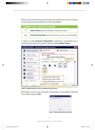 Observe que na frente do nome do usuário são exibidos dois ícones. Posicione
                                o mouse sobre eles para conhecer suas funcionalidades.

                                   Trabalhar com o usuário encontrado
                                                    Editar Usuário: permite modificar os dados do usuário.

                                                    Associar Computador: permite associar o usuário a um computador.


                                3. Clique na opção Associar Computador e selecione o computador que o
                                usuário deverá utilizar. Em seguida, clique no botão Liberar Acesso.




                                                                               Computador selecionado.
                                                                               Observe que, para o aluno,
                                                                               você poderá liberar o acesso a
                                                                               apenas um computador.

                                Figura 44 - Exemplo de liberação de acesso aos computadores da Sala de Internet

                                4. Ao liberar o acesso, uma mensagem avisando que o computador foi liberado
                                será exibida. Clique em OK.




                                                                                             Figura 45 - Mensagem de liberação do computador



                                                                                            41

                                                                    manual do bluecontrol - acessa escola




bluecontrol_miolo1406.indd 41                                                                                                                  14/06/2011 15:43:54
 
