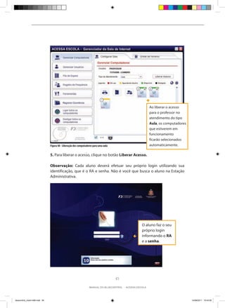 Ao liberar o acesso
                                                                                                           para o professor no
                                                                                                           atendimento do tipo
                                                                                                           Aula, os computadores
                                                                                                           que estiverem em
                                                                                                           funcionamento
                                                                                                           ficarão selecionados
                                Figura 48 - Liberação dos computadores para uma aula                       automaticamente.

                                5. Para liberar o acesso, clique no botão Liberar Acesso.

                                Observação: Cada aluno deverá efetuar seu próprio login utilizando sua
                                identificação, que é o RA e senha. Não é você que busca o aluno na Estação
                                Administrativa.




                                                                                                     O aluno faz o seu
                                                                                                     próprio login
                                                                                                     informando o RA
                                                                                                     e a senha.




                                                                                       45

                                                                   manual do bluecontrol - acessa escola




bluecontrol_miolo1406.indd 45                                                                                                      14/06/2011 15:43:59
 