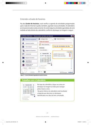 Entender a Grade de horários

                                Na aba Grade de horários, você verifica a agenda de atividades programadas
                                para a Sala de Internet e pode, também, agendar novas atividades. O calendário
                                já virá posicionado no dia corrente. Se existir alguma atividade agendada, ela será
                                exibida ao lado direito do calendário, conforme destaque na imagem a seguir:




                                                                                                  Lista de atividades do dia.




                                Figura 51 - Lista de Atividades Agendadas da Grade de horários



                                   Trabalhar com o Calendário

                                                                       No topo do calendário, clique nas setas em
                                                                       destaque na imagem ao lado para navegar
                                                                       pelos meses e anos.
                                                                        Na parte inferior do calendário está localizada
                                                                       a legenda que descreve os destaques
                                                                       identificados nos dias do mês consultado.




                                                                                             47

                                                                    manual do bluecontrol - acessa escola




bluecontrol_miolo1406.indd 47                                                                                                   14/06/2011 15:44:00
 