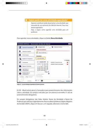 Quem pode ter uma atividade agendada?
                                                    Anote
                                                          Apenas o professor pode desenvolver uma atividade que
                                                          necessita de uso exclusivo da Sala de Internet. Para isso,
                                                          deverá agendá-la.
                                                          Veja, a seguir, como agendar uma atividade para um
                                                          professor.



                          Para agendar novas atividades, clique no botão Nova Atividade.




                          Figura 52 - Lista de Atividades Agendadas da Grade de horários



                          O GSI - BlueControl abrirá o formulário para preenchimento das informações
                          sobre a atividade. Os campos indicados por um asterisco vermelho (*) são de
                          preenchimento obrigatório.

                          Os campos obrigatórios são: Data, Horário, Nome da Atividade e Nome do
                          Professor que solicitou o agendamento. Para escolher o professor, digite o Registro
                          de Servidor (RSPV), clique em Buscar e, em seguida, selecione o nome dele.




                                                                                      48

                                                              Manual do bluecontrol - acessa escola




bluecontrol_miolo1406.indd 48                                                                                          14/06/2011 15:44:01
 
