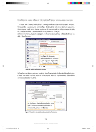 Para liberar o acesso à Sala de Internet nos finais de semana, siga os passos:

                          1. Clique em Gerenciar Usuários. A tela para busca de usuários será exibida.
                          Para validar o usuário, no campo Tipo de Usuário, selecione Demais Usuários.
                          Mesmo que você tente liberar o acesso de outro usuário, o Sistema de Gestão
                          da Sala de Internet – BlueControl – não permitirá tal ação.
                          2. Primeiramente, faça a busca para verificar se o usuário já está cadastrado no
                          GSI – BlueControl.




                                                                       Em Tipo de Usuário,
                                                                       selecione Demais usuários
                                                                       e, em seguida, digite o RG
                                                                       e clique no botão Buscar.


                                     Figura 56 - Cadastro de funcionário da escola


                          3. Se a busca não encontrar o usuário, significa que ele ainda não foi cadastrado.
                          Clique em Novo usuário, solicite o Termo de Adesão e preencha o formulário
                          com os dados do usuário.




                                         Ao finalizar a digitação dos dados, peça
                                         que o usuário confira o formulário e,
                                         em seguida, clique em Salvar.

                                     Figura 57 - Exemplo de tela de inclusão de usuário do tipo Funcionário




                                                                                52

                                                        Manual do bluecontrol - acessa escola




bluecontrol_miolo1406.indd 52                                                                                  14/06/2011 15:44:04
 