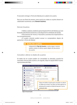 É necessário entregar o Termo de Adesão já no cadastro do usuário.

                                Para uso nos finais de semana, como você já viu, todos os usuários devem ser
                                cadastrados novamente como Demais Usuários.



                                Demais Usuários:

                                	      • Validar o cadastro, mediante apresentação do Termo de Adesão, que será
                                fornecido pela Diretoria de Ensino e está disponível no Ambiente de Gestão.
                                	      • Para menores de 18 anos, é necessária a assinatura do responsável e o
                                seu acompanhamento.
                                	      • O usuário somente poderá acessar os computadores depois de
                                apresentar o Termo de Adesão.

                                                    Senha dos usuários
                                                    Anote
                                                          Independe do Tipo de Usuário, a senha segue o mesmo
                                                          padrão: sempre os últimos quatro dígitos do documento
                                                          do usuário.


                                Consultar e alterar os dados de usuários

                                Os dados de um usuário podem ser consultados ou alterados, quando for
                                necessário. Procure pelo usuário e, em seguida, clique na opção Editar Usuário,
                                representada pelo lápis.




                                                                              Clique em Editar Usuário para consultar ou alterar
                                                                              os dados do usuário. Isso deve ser feito apenas na
                                                                              presença do usuário na Sala de Internet e com a
                                                                              validação dele.

                                        Figura 58 - Busca de usuário


                                                                               53

                                                              manual do bluecontrol - acessa escola




bluecontrol_miolo1406.indd 53                                                                                                  14/06/2011 15:44:05
 