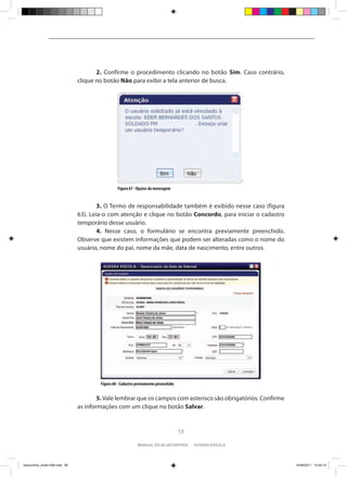 2. Confirme o procedimento clicando no botão Sim. Caso contrário,
                                clique no botão Não para exibir a tela anterior de busca.




                                                 Figura 67 - Opções da mensagem


                                	       3. O Termo de responsabilidade também é exibido nesse caso (figura
                                63). Leia-o com atenção e clique no botão Concordo, para iniciar o cadastro
                                temporário desse usuário.
                                	       4. Nesse caso, o formulário se encontra previamente preenchido.
                                Observe que existem informações que podem ser alteradas como o nome do
                                usuário, nome do pai, nome da mãe, data de nascimento, entre outros.




                                        Figura 68 - Cadastro previamente preenchido


                                	       5. Vale lembrar que os campos com asterisco são obrigatórios. Confirme
                                as informações com um clique no botão Salvar.


                                                                                      59

                                                             manual do bluecontrol - acessa escola




bluecontrol_miolo1406.indd 59                                                                                    14/06/2011 15:44:10
 