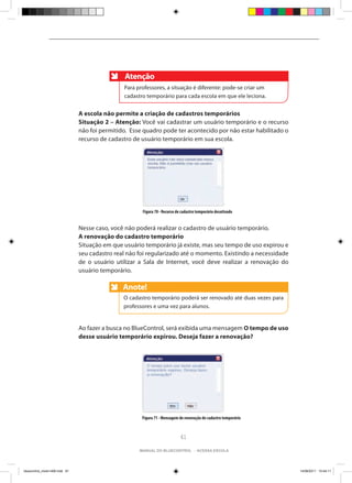 Atenção
                                                Para professores, a situação é diferente: pode-se criar um
                                                cadastro temporário para cada escola em que ele leciona.


                                A escola não permite a criação de cadastros temporários
                                Situação 2 – Atenção: Você vai cadastrar um usuário temporário e o recurso
                                não foi permitido. Esse quadro pode ter acontecido por não estar habilitado o
                                recurso de cadastro de usuário temporário em sua escola.




                                                       Figura 70 - Recurso de cadastro temporário desativado


                                Nesse caso, você não poderá realizar o cadastro de usuário temporário.
                                A renovação do cadastro temporário
                                Situação em que usuário temporário já existe, mas seu tempo de uso expirou e
                                seu cadastro real não foi regularizado até o momento. Existindo a necessidade
                                de o usuário utilizar a Sala de Internet, você deve realizar a renovação do
                                usuário temporário.

                                                Anote!
                                                Anote
                                                O cadastro temporário poderá ser renovado até duas vezes para
                                                professores e uma vez para alunos.


                                Ao fazer a busca no BlueControl, será exibida uma mensagem O tempo de uso
                                desse usuário temporário expirou. Deseja fazer a renovação?




                                                       Figura 71 - Mensagem de renovação do cadastro temporário



                                                                             61

                                                      manual do bluecontrol - acessa escola




bluecontrol_miolo1406.indd 61                                                                                     14/06/2011 15:44:11
 