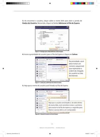 3. Ao encontrar o usuário, clique sobre o nome dele para abrir a janela de
                                Dados do Usuário. Nessa tela, clique no botão Adicionar à Fila de Espera.




                                                 Figura 78 - Destaque para o botão Adicionar à Fila de Espera

                                4. Insira a prioridade do usuário para a Fila de Espera e clique em Salvar.


                                                                                                                Na prioridade, você
                                                                                                                deve incluir um
                                                                                                                número sequencial,
                                                                                                                que represente a
                                                                                                                ordem de chegada
                                                                                                                do usuário na Sala
                                                                                                                de Internet.


                                                 Figura 79 - Janela para confirmação da Senha do usuário

                                5. Veja que o nome do usuário será listado na Fila de Espera.




                                                                              Veja que o usuário será listado e, do lado direito
                                                                              do nome dele, você verá dois ícones: o primeiro
                                                                              para excluí-lo da fila de espera e o segundo para
                                                                              liberar o acesso dele a um computador.

                                                 Figura 80 - Inclusão do usuário na Lista de Espera




                                                                                    65

                                                          manual do bluecontrol - acessa escola




bluecontrol_miolo1406.indd 65                                                                                                         14/06/2011 15:44:17
 
