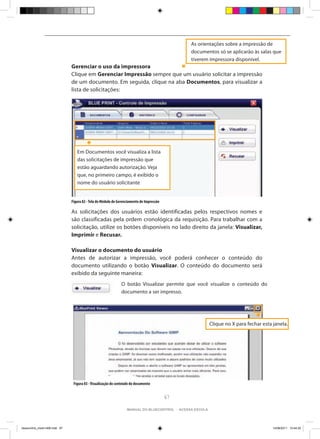 As orientações sobre a impressão de
                                                                                                documentos só se aplicarão às salas que
                                                                                                tiverem impressora disponível.
                                Gerenciar o uso da impressora
                                Clique em Gerenciar Impressão sempre que um usuário solicitar a impressão
                                de um documento. Em seguida, clique na aba Documentos, para visualizar a
                                lista de solicitações:




                                   Em Documentos você visualiza a lista
                                   das solicitações de impressão que
                                   estão aguardando autorização. Veja
                                   que, no primeiro campo, é exibido o
                                   nome do usuário solicitante


                                Figura 82 - Tela do Módulo de Gerenciamento de Impressão

                                As solicitações dos usuários estão identificadas pelos respectivos nomes e
                                são classificadas pela ordem cronológica da requisição. Para trabalhar com a
                                solicitação, utilize os botões disponíveis no lado direito da janela: Visualizar,
                                Imprimir e Recusar.

                                Visualizar o documento do usuário
                                Antes de autorizar a impressão, você poderá conhecer o conteúdo do
                                documento utilizando o botão Visualizar. O conteúdo do documento será
                                exibido da seguinte maneira:
                                                               O botão Visualizar permite que você visualize o conteúdo do
                                                               documento a ser impresso.




                                                                                                           Clique no X para fechar esta janela.




                                 Figura 83 - Visualização do conteúdo do documento


                                                                                           67

                                                                   manual do bluecontrol - acessa escola




bluecontrol_miolo1406.indd 67                                                                                                           14/06/2011 15:44:20
 