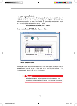 Gerenciar o uso da internet
                                Ao clicar em Gerenciar internet, você poderá realizar algumas atividades de
                                controle de acesso como, por exemplo, bloquear ou liberar determinado site,
                                bem como bloquear ou liberar programas de mensagens instantâneas, como
                                o MSN Messenger. Veja como fazer isso a seguir.
                                		Permitir ou bloquear o acesso a um site

                                Na janela do BlueLab WebCache, clique em sites.




                                     Figura 88 - Tela do BlueLab WebCache


                                Uma lista de sites permitidos e bloqueados virá configurada automaticamente
                                para a Sala de Internet de sua escola. Fique atento pois, periodicamente, a lista
                                será atualizada, também de forma automática.



                                                   Atenção
                                                  Se você alterou a lista de sites (permitidos ou bloqueados), suas
                                                  inclusões serão mantidas mesmo depois da atualização automática.




                                                                                71

                                                               manual do bluecontrol - acessa escola




bluecontrol_miolo1406.indd 71                                                                                         14/06/2011 15:44:29
 