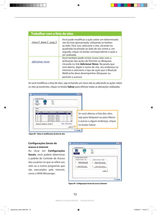 Trabalhar com a lista de sites
                                                                          Você pode modificar a ação sobre um determinado
                                                                          site da lista apresentada, utilizando os botões
                                                                          ao lado. Para isso, selecione o site, clicando no
                                                                          quadrado localizado ao lado de seu nome e, em
                                                                          seguida, clique no botão correspondente à ação a
                                                                          ser realizada.
                                                                          Você também pode incluir novos sites com a
                                adicionar novo                            atribuição das ações de Permitir ou Bloquear,
                                                                          clicando no link Adicionar Novo. Na janela que
                                                                          será aberta, digite o nome do site, seu endereço na
                                                                          internet e selecione o tipo de ação que o BlueLab
                                                                          WebCache deve desempenhar (bloquear ou
                                                                          permitir o acesso).

                         Se você modificou a lista de sites, seja incluindo um novo site ou alterando as ações sobre
                         os sites já existentes, clique no botão Salvar para efetivar todas as alterações realizadas.




                                                                                              Se você alterou a lista dos sites,
                                                                                              seja para bloquear ou para liberar
                                                                                              o acesso a algum endereço, clique
                                                                                              no botão Salvar.


                          Figura 89 - Salvar as modificações da lista de sites



                         Configurações Gerais de
                         acesso à internet
                         Ao clicar em Configurações
                         Gerais, você poderá determinar
                         o padrão de Controle de Acesso
                         dos usuários no que se refere aos
                         sites ou a outros programas que
                         são executados pela internet,
                         como o MSN Messenger.


                                                                                 Figura 90 - Configurações Gerais de acesso à Internet




                                                                                        72

                                                                Manual do bluecontrol - acessa escola




bluecontrol_miolo1406.indd 72                                                                                                            14/06/2011 15:44:31
 