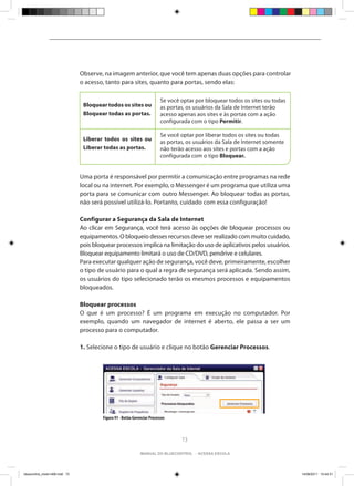 Observe, na imagem anterior, que você tem apenas duas opções para controlar
                                o acesso, tanto para sites, quanto para portas, sendo elas:

                                                                           Se você optar por bloquear todos os sites ou todas
                                 Bloquear todos os sites ou                as portas, os usuários da Sala de Internet terão
                                 Bloquear todas as portas.                 acesso apenas aos sites e às portas com a ação
                                                                           configurada com o tipo Permitir.

                                                                           Se você optar por liberar todos os sites ou todas
                                 Liberar todos os sites ou                 as portas, os usuários da Sala de Internet somente
                                 Liberar todas as portas.                  não terão acesso aos sites e portas com a ação
                                                                           configurada com o tipo Bloquear.


                                Uma porta é responsável por permitir a comunicação entre programas na rede
                                local ou na internet. Por exemplo, o Messenger é um programa que utiliza uma
                                porta para se comunicar com outro Messenger. Ao bloquear todas as portas,
                                não será possível utilizá-lo. Portanto, cuidado com essa configuração!

                                Configurar a Segurança da Sala de Internet
                                Ao clicar em Segurança, você terá acesso às opções de bloquear processos ou
                                equipamentos. O bloqueio desses recursos deve ser realizado com muito cuidado,
                                pois bloquear processos implica na limitação do uso de aplicativos pelos usuários.
                                Bloquear equipamento limitará o uso de CD/DVD, pendrive e celulares.
                                Para executar qualquer ação de segurança, você deve, primeiramente, escolher
                                o tipo de usuário para o qual a regra de segurança será aplicada. Sendo assim,
                                os usuários do tipo selecionado terão os mesmos processos e equipamentos
                                bloqueados.

                                Bloquear processos
                                O que é um processo? É um programa em execução no computador. Por
                                exemplo, quando um navegador de internet é aberto, ele passa a ser um
                                processo para o computador.

                                1. Selecione o tipo de usuário e clique no botão Gerenciar Processos.




                                         Figura 91 - Botão Gerenciar Processos



                                                                                   73

                                                               manual do bluecontrol - acessa escola




bluecontrol_miolo1406.indd 73                                                                                                   14/06/2011 15:44:31
 