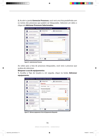 2. Ao abrir a janela Gerenciar Processos, você verá uma lista predefinida com
                         os nomes dos processos que podem ser bloqueados. Selecione um deles e
                         clique em Adicionar Processos Selecionados.




                                 Figura 92 - Janela Gerenciar Processos

                         Ao voltar para a lista de processos bloqueados, você verá o processo que
                         acabou de selecionar.
                         Bloquear o uso de equipamentos
                         1. Escolha o Tipo de Usuário e, em seguida, clique no botão Adicionar
                         equipamento.




                                 Figura 93 - Adicionar equipamento à lista de Equipamentos bloqueados




                                                                              74

                                                        Manual do bluecontrol - acessa escola




bluecontrol_miolo1406.indd 74                                                                            14/06/2011 15:44:33
 