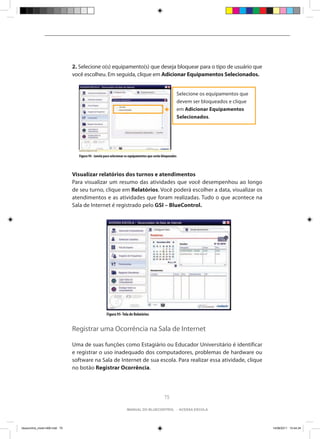 2. Selecione o(s) equipamento(s) que deseja bloquear para o tipo de usuário que
                                você escolheu. Em seguida, clique em Adicionar Equipamentos Selecionados.


                                                                                                            Selecione os equipamentos que
                                                                                                            devem ser bloqueados e clique
                                                                                                            em Adicionar Equipamentos
                                                                                                            Selecionados.




                                  Figura 94 - Janela para selecionar os equipamentos que serão bloqueados



                                Visualizar relatórios dos turnos e atendimentos
                                Para visualizar um resumo das atividades que você desempenhou ao longo
                                de seu turno, clique em Relatórios. Você poderá escolher a data, visualizar os
                                atendimentos e as atividades que foram realizadas. Tudo o que acontece na
                                Sala de Internet é registrado pelo GSI – BlueControl.




                                                      Figura 95- Tela de Relatórios


                                Registrar uma Ocorrência na Sala de Internet

                                Uma de suas funções como Estagiário ou Educador Universitário é identificar
                                e registrar o uso inadequado dos computadores, problemas de hardware ou
                                software na Sala de Internet de sua escola. Para realizar essa atividade, clique
                                no botão Registrar Ocorrência.




                                                                                                75

                                                                    manual do bluecontrol - acessa escola




bluecontrol_miolo1406.indd 75                                                                                                               14/06/2011 15:44:34
 
