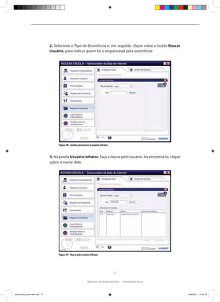 2. Selecione o Tipo de Ocorrência e, em seguida, clique sobre o botão Buscar
                                Usuário, para indicar quem foi o responsável pela ocorrência:




                                     Figura 98 - Janela para buscar o usuário infrator



                                3. Na janela Usuário infrator, faça a busca pelo usuário. Ao encontrá-lo, clique
                                sobre o nome dele.




                                     Figura 99 - Busca pelo usuário infrator




                                                                                         77

                                                                 manual do bluecontrol - acessa escola




bluecontrol_miolo1406.indd 77                                                                                      14/06/2011 15:44:37
 