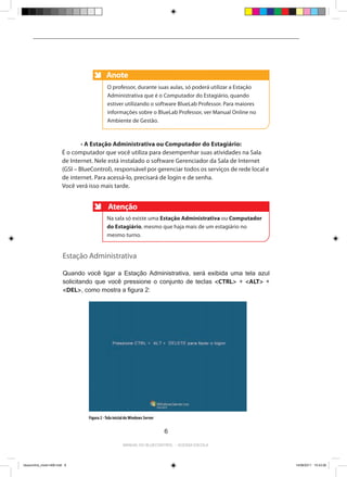 Anote
                                              Anote
                                              O professor, durante suas aulas, só poderá utilizar a Estação
                                              Administrativa que é o Computador do Estagiário, quando
                                              estiver utilizando o software BlueLab Professor. Para maiores
                                              informações sobre o BlueLab Professor, ver Manual Online no
                                              Ambiente de Gestão.



                         	       • A Estação Administrativa ou Computador do Estagiário:
                         É o computador que você utiliza para desempenhar suas atividades na Sala
                         de Internet. Nele está instalado o software Gerenciador da Sala de Internet
                         (GSI – BlueControl), responsável por gerenciar todos os serviços de rede local e
                         de internet. Para acessá-lo, precisará de login e de senha.
                         Você verá isso mais tarde.


                                               Atenção
                                              Na sala só existe uma Estação Administrativa ou Computador
                                              do Estagiário, mesmo que haja mais de um estagiário no
                                              mesmo turno.


                         Estação Administrativa

                         Quando você ligar a Estação Administrativa, será exibida uma tela azul
                         solicitando que você pressione o conjunto de teclas <CTRL> + <ALT> +
                         <DEL>, como mostra a figura 2:




                                   Figura 2 - Tela inicial do Windows Server

                                                                               6

                                                        Manual do bluecontrol - acessa escola




bluecontrol_miolo1406.indd 6                                                                                  14/06/2011 15:43:26
 