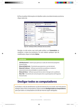 2. Para visualizar informações em detalhes sobre uma determinada ocorrência,
                                clique sobre ela:




                                           Figura 102 - Consulta para verificar as informações sobre uma ocorrência


                                Perceba, na tela acima, que você pode atribuir um Comentário ao
                                modificar o status da ocorrência. Se você realizar qualquer tipo de
                                modificação, clique no botão Salvar.


                                  Lembrete
                                  GSI BlueControl - Sistema que gerencia as salas de internet do programa
                                  Acessa Escola.
                                  BlueLab WebCache - Ferramenta que gerencia o uso da internet.
                                  BlueLab Professor - Software que permite ao professor conduzir o
                                  desenvolvimento das atividades na sala de internet.
                                  BlueLab Aluno - Software que permite ao aluno interagir com o professor.
                                  Blue Talk - Ferramenta de comunicação entre os participantes do Programa
                                  Acessa Escola.



                                Desligar todos os computadores
                            Ao finalizar o dia de atendimento na Sala de Internet da sua escola, você não precisa
                            desligar cada um dos computadores. Clique no botão Desligar todos os computadores
                            para que todos os computadores da Sala de Internet sejam desligados.



                                                                                      79

                                                             manual do bluecontrol - acessa escola




bluecontrol_miolo1406.indd 79                                                                                         14/06/2011 15:44:40
 