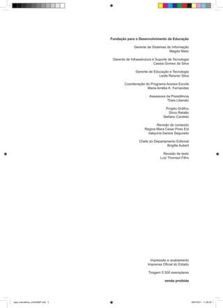 Fundação para o Desenvolvimento da Educação

                                                   Gerente de Sistemas de Informação
                                                                        Magda Nieto

                                      Gerente de Infraestrutura e Suporte de Tecnologia
                                                                 Cassia Gomes da Silva

                                                    Gerente de Educação e Tecnologia
                                                                  Leide Reisner Silva

                                             Coordenação do Programa Acessa Escola
                                                          Maria Amélia K. Fernandes

                                                             Assessora da Presidência
                                                                        Thais Liberato

                                                                       Projeto Gráfico
                                                                         Silvio Rebêlo
                                                                      Stefano Candido

                                                                 Revisão de conteúdo
                                                          Regina Mara Cesar Pires Eid
                                                            Valquíria Santos Segurado

                                                      Chefe do Departamento Editorial
                                                                      Brigitte Aubert

                                                                      Revisão de texto
                                                                    Luiz Thomazi Filho




                                                              Impressão e acabamento
                                                            Imprensa Oficial do Estado

                                                            Tiragem 5.500 exemplares

                                                                       venda proibida




capa_manualblue_control0607.indd 3                                                        06/07/2011 11:56:29
 