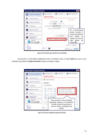 11
Figura 14: formulário para inclusão de nova atividade
Ao preencher as informações obrigatórias sobre a atividade, clique no botão Salvar para que a nova
atividade seja exibida na Grade de horários, observe a imagem a seguir:
Figura 15: lista das atividades da grade de horários
Se a identificação
estiver correta, o
nome do professor
será listado no
espaço em branco,
logo abaixo do
campo RF.
Para visualizar a nova atividade
agendada, selecione, no calendário
ao lado, a data em que ela vai
ocorrer. Assim, a atividade será
listada.
 