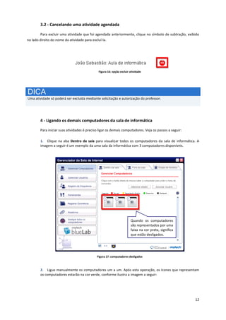 12
3.2 - Cancelando uma atividade agendada
Para excluir uma atividade que foi agendada anteriormente, clique no símbolo de subtração, exibido
no lado direito do nome da atividade para excluí-la.
Figura 16: opção excluir atividade
DICA
Uma atividade só poderá ser excluída mediante solicitação e autorização do professor.
4 - Ligando os demais computadores da sala de informática
Para iniciar suas atividades é preciso ligar os demais computadores. Veja os passos a seguir:
1. Clique na aba Dentro da sala para visualizar todos os computadores da sala de informática. A
imagem a seguir é um exemplo da uma sala da informática com 3 computadores disponíveis.
Figura 17: computadores desligados
2. Ligue manualmente os computadores um a um. Após esta operação, os ícones que representam
os computadores estarão na cor verde, conforme ilustra a imagem a seguir:
Quando os computadores
são representados por uma
faixa na cor preta, significa
que estão desligados.
 